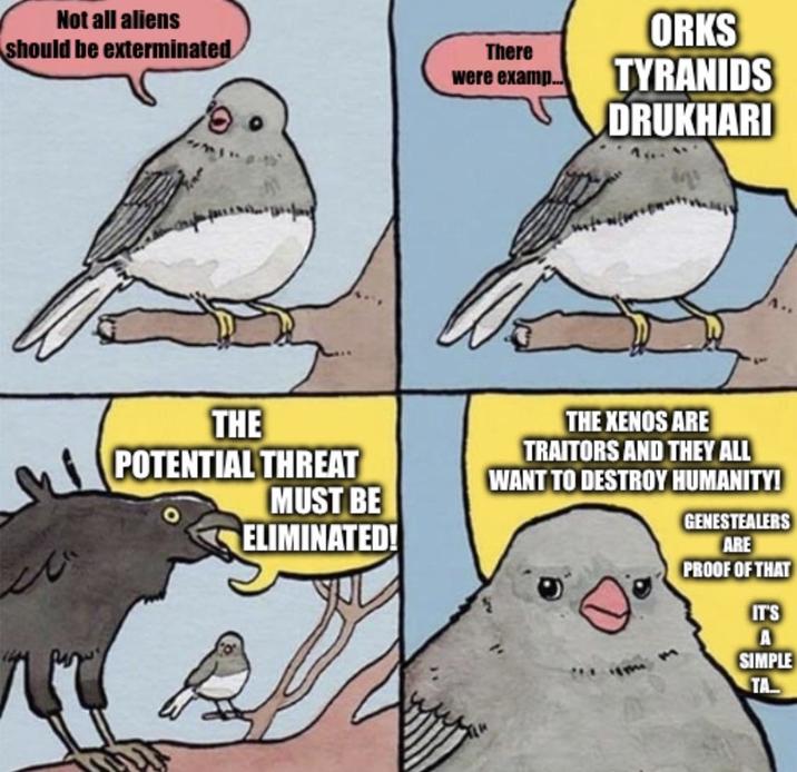 Not all aliens should be exterminated There were examp... ORKS TYRANIDS DRUKHARI THE POTENTIAL THREAT MUST BE ELIMINATED! THE XENOS ARE TRAITORS AND THEY ALL WANT TO DESTROY HUMANITY! GENESTEALERS ARE PROOF OF THAT IT'S A SIMPLE TA