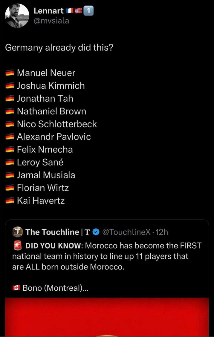 Lennart 1 @mvsiala Germany already did this? Manuel Neuer Joshua Kimmich Jonathan Tah Nathaniel Brown Nico Schlotterbeck Alexandr Pavlovic Felix Nmecha Leroy Sané Jamal Musiala Florian Wirtz Kai Havertz T The Touchline | T @TouchlineX - 12h DID YOU KNOW: Morocco has become the FIRST national team in history to line up 11 players that are ALL born outside Morocco. Bono (Montreal)...