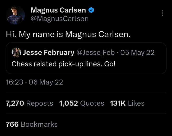 Magnus Carlsen @Magnus Carlsen Hi. My name is Magnus Carlsen. • Jesse February @Jesse Feb 05 May 22 Chess related pick-up lines. Go! 16:23 06 May 22 7,270 Reposts 1,052 Quotes 131K Likes 766 Bookmarks