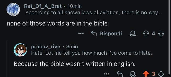 Rat_Of_A_Brat • 10min According to all known laws of aviation, there is no way... none of those words are in the bible Rispondi 843 pranav_rive⚫ 3min Hate. Let me tell you how much I've come to Hate. Because the bible wasn't written in english. 3