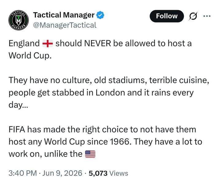 TACTICAL Tactical Manager Follow es. MANAGER @ManagerTactical England should NEVER be allowed to host a World Cup. They have no culture, old stadiums, terrible cuisine, people get stabbed in London and it rains every day... FIFA has made the right choice to not have them host any World Cup since 1966. They have a lot to work on, unlike the 3:40 PM Jun 9, 2026 5,073 Views