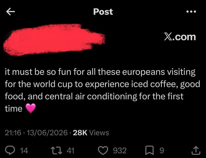 ← Post X.com it must be so fun for all these europeans visiting for the world cup to experience iced coffee, good food, and central air conditioning for the first time 21:16 - 13/06/2026 28K Views 14 17 41 932 9 <