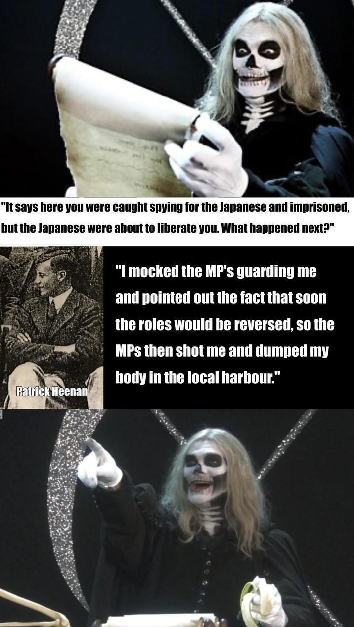 "It says here you were caught spying for the Japanese and imprisoned, but the Japanese were about to liberate you. What happened next?" "I mocked the MP's guarding me and pointed out the fact that soon the roles would be reversed, so the MPs then shot me and dumped my body in the local harbour." Patrick Heenan