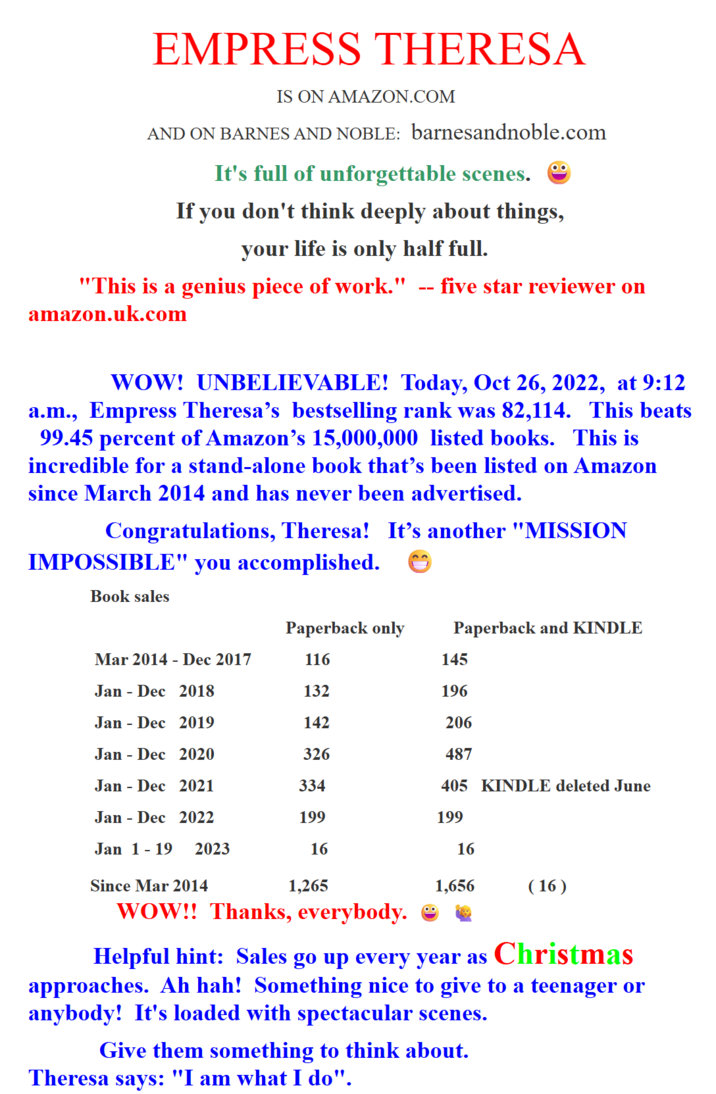 EMPRESS THERESA IS ON AMAZON.COM AND ON BARNES AND NOBLE: barnesandnoble.com It's full of unforgettable scenes. If you don't think deeply about things, your life is only half full. -- "This is a genius piece of work." five star reviewer on amazon.uk.com WOW! UNBELIEVABLE! Today, Oct 26, 2022, at 9:12 a.m., Empress Theresa's bestselling rank was 82,114. This beats 99.45 percent of Amazon's 15,000,000 listed books. This is incredible for a stand-alone book that's been listed on Amazon since March 2014 and has never been advertised. Congratulations, Theresa! It's another "MISSION IMPOSSIBLE" you accomplished. Book sales Paperback only Paperback and KINDLE Mar 2014 Dec 2017 116 145 Jan Dec 2018 132 196 Jan Dec 2019 142 206 Jan Dec 2020 326 487 Jan Dec 2021 334 405 KINDLE deleted June Jan Dec 2022 199 199 Jan 1 - 19 2023 16 16 Since Mar 2014 1,265 1,656 (16) WOW!! Thanks, everybody. Helpful hint: Sales go up every year as Christmas approaches. Ah hah! Something nice to give to a teenager or anybody! It's loaded with spectacular scenes. Give them something to think about. Theresa says: "I am what I do".