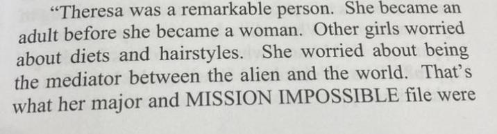 "Theresa was a remarkable person. She became an adult before she became a woman. Other girls worried about diets and hairstyles. She worried about being the mediator between the alien and the world. That's what her major and MISSION IMPOSSIBLE file were