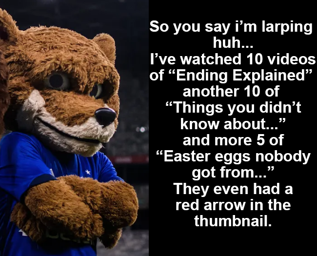 So you say i'm larping huh... I've watched 10 videos of "Ending Explained” another 10 of "Things you didn't know about..." and more 5 of "Easter eggs nobody got from..." They even had a red arrow in the thumbnail.