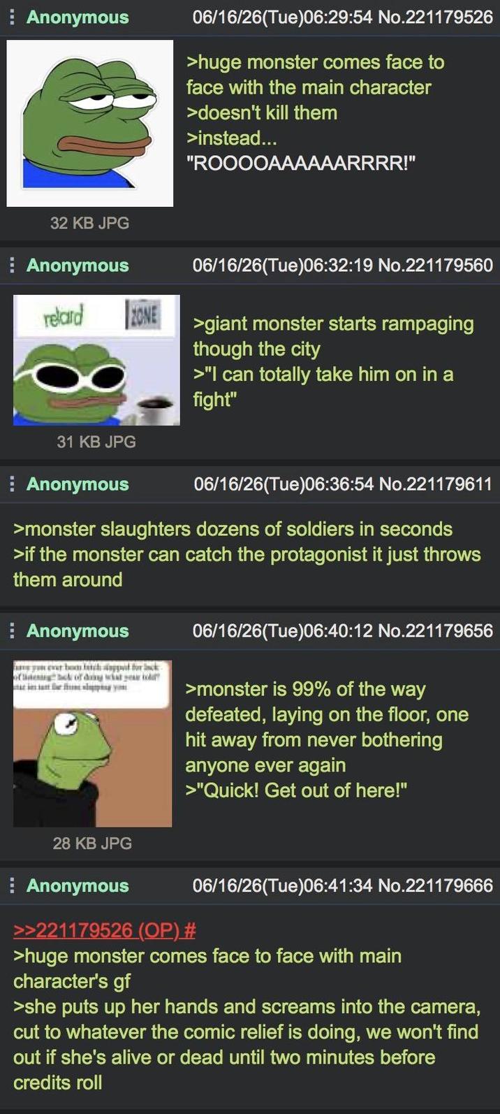 Anonymous 06/16/26(Tue)06:29:54 No.221179526 >huge monster comes face to face with the main character >doesn't kill them >instead... "ROOOOAAAAAARRRR!" 32 KB JPG Anonymous retard ZONE 31 KB JPG Anonymous 06/16/26(Tue)06:32:19 No.221179560 >giant monster starts rampaging though the city >"I can totally take him on in a fight" 06/16/26(Tue)06:36:54 No.221179611 >monster slaughters dozens of soldiers in seconds >if the monster can catch the protagonist it just throws them around Anonymous batch support for lack of deck of doing what 06/16/26(Tue)06:40:12 No.221179656 >monster is 99% of the way defeated, laying on the floor, one hit away from never bothering anyone ever again >"Quick! Get out of here!" 28 KB JPG Anonymous >>221179526 (OP) # 06/16/26(Tue)06:41:34 No.221179666 >huge monster comes face to face with main character's gf >she puts up her hands and screams into the camera, cut to whatever the comic relief is doing, we won't find out if she's alive or dead until two minutes before credits roll