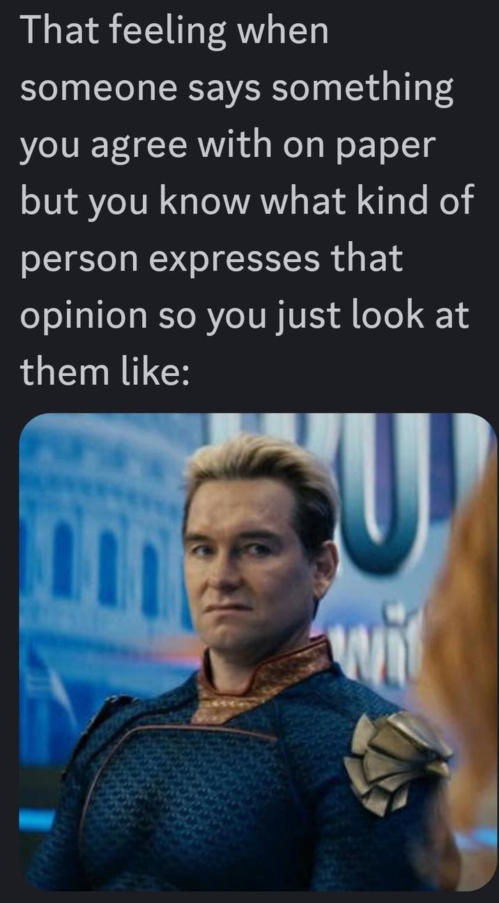 That feeling when someone says something you agree with on paper but you know what kind of person expresses that opinion so you just look at them like: U