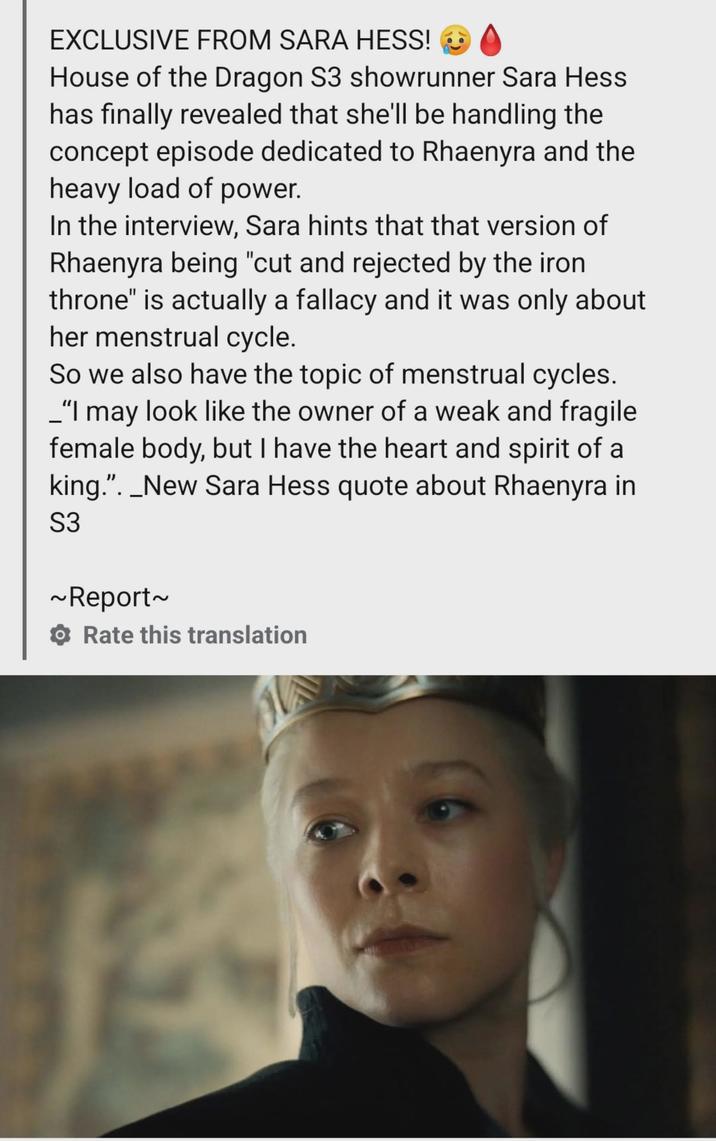 EXCLUSIVE FROM SARA HESS! House of the Dragon S3 showrunner Sara Hess has finally revealed that she'll be handling the concept episode dedicated to Rhaenyra and the heavy load of power. In the interview, Sara hints that that version of Rhaenyra being "cut and rejected by the iron throne" is actually a fallacy and it was only about her menstrual cycle. So we also have the topic of menstrual cycles. _"I may look like the owner of a weak and fragile female body, but I have the heart and spirit of a king.". _New Sara Hess quote about Rhaenyra in S3 ~Report~ Rate this translation