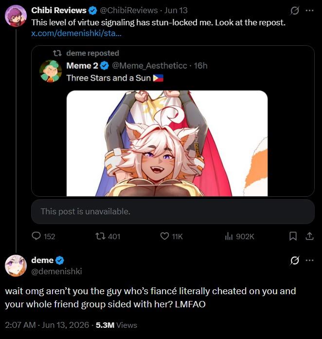Chibi Reviews ✔ @ChibiReviews - Jun 13 This level of virtue signaling has stun-locked me. Look at the repost. x.com/demenishki/sta... 1 deme reposted Meme 2❤ @Meme_Aestheticc + 16h Three Stars and a Sun ▸ This post is unavailable. 152 t 401 11K ili 902K Ø deme @demenishki wait omg aren't you the guy who's fiancé literally cheated on you and your whole friend group sided with her? LMFAO 2:07 AM - Jun 13, 2026 5.3M Views