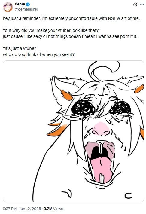 .. deme → @demenishki hey just a reminder, i'm extremely uncomfortable with NSFW art of me. "but why did you make your vtuber look like that?" just cause i like sexy or hot things doesn't mean i wanna see p--- if it. "it's just a vtuber" who do you think of when you see it? ? 9:37 PM. Jun 12, 2026 - 3.2M Views C