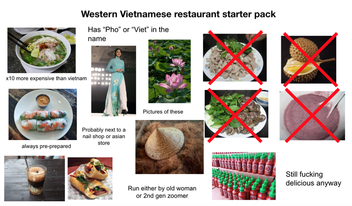 Western Vietnamese restaurant starter pack Has "Pho" or "Viet" in the name x10 more expensive than vietnam always pre-prepared Probably next to a nail shop or asian store Pictures of these Run either by old woman or 2nd gen zoomer Still f------ delicious anyway