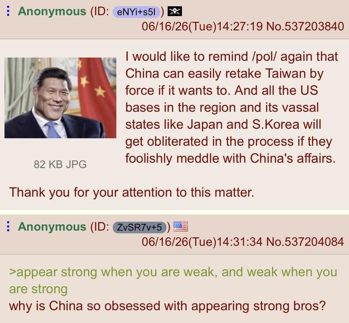 Anonymous (ID: eNYi+s51) 82 KB JPG 06/16/26(Tue)14:27:19 No.537203840 I would like to remind /pol/ again that China can easily retake Taiwan by force if it wants to. And all the US bases in the region and its vassal states like Japan and S.Korea will get obliterated in the process if they foolishly meddle with China's affairs. Thank you for your attention to this matter. Anonymous (ID: ZvSR7v+5) 06/16/26(Tue)14:31:34 No.537204084 >appear strong when you are weak, and weak when you are strong why is China so obsessed with appearing strong bros?