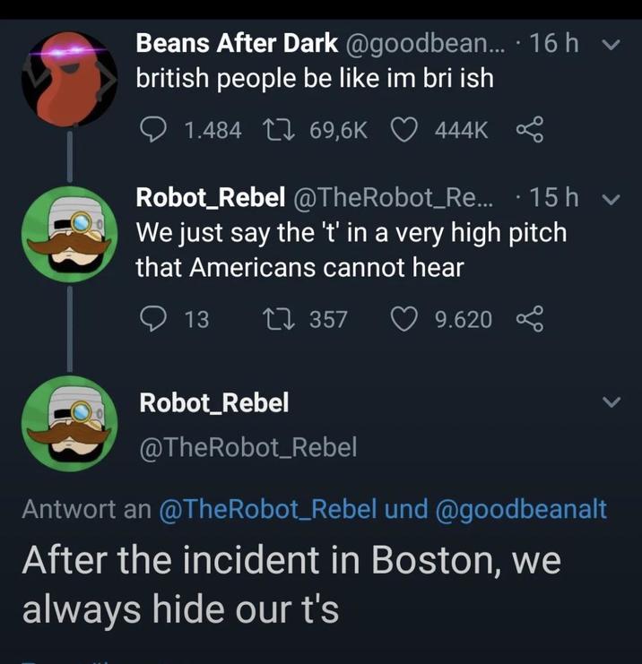 Beans After Dark @goodbean.... 16 h ▼ british people be like im bri ish 1.484 69,6K 444K . Robot_Rebel @TheRobot_Re... 15h v We just say the 't' in a very high pitch that Americans cannot hear 13 17357 9.620 Robot_Rebel @TheRobot_Rebel Antwort an @TheRobot_Rebel und @goodbeanalt After the incident in Boston, we always hide our t's