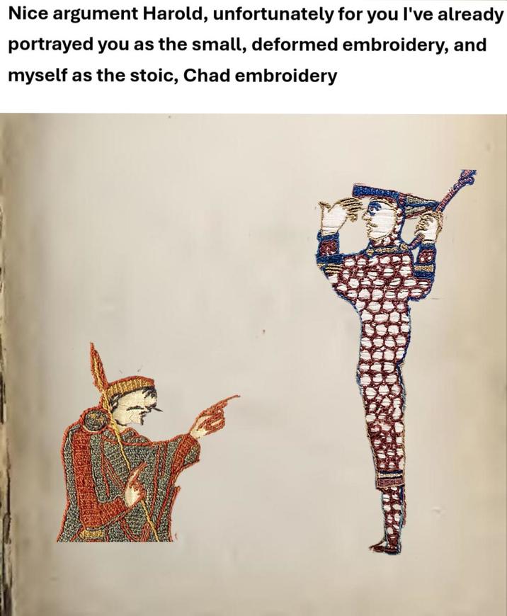 Nice argument Harold, unfortunately for you I've already portrayed you as the small, deformed embroidery, and myself as the stoic, Chad embroidery
