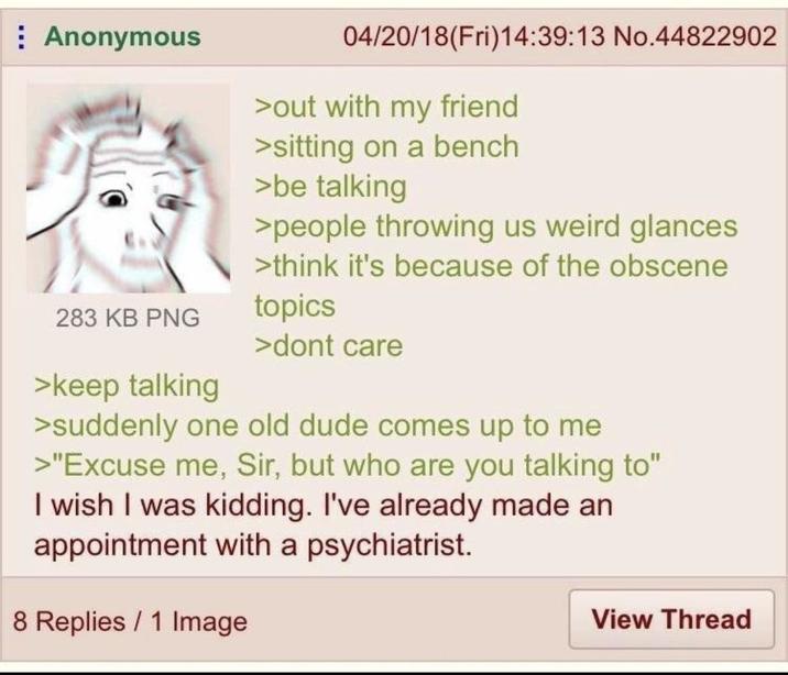 Anonymous 283 KB PNG >keep talking 04/20/18(Fri)14:39:13 No.44822902 >out with my friend >sitting on a bench >be talking >people throwing us weird glances >think it's because of the obscene topics >dont care >suddenly one old dude comes up to me >"Excuse me, Sir, but who are you talking to" I wish I was kidding. I've already made an appointment with a psychiatrist. 8 Replies 1 Image View Thread