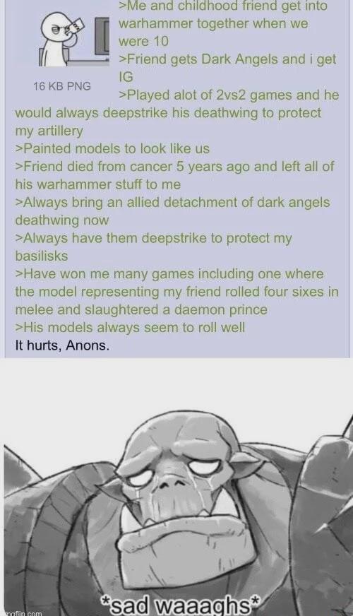 16 KB PNG >Me and childhood friend get into warhammer together when we were 10 >Friend gets Dark Angels and i get IG >Played alot of 2vs2 games and he would always deepstrike his deathwing to protect my artillery >Painted models to look like us >Friend died from cancer 5 years ago and left all of his warhammer stuff to me >Always bring an allied detachment of dark angels deathwing now >Always have them deepstrike to protect my basilisks >Have won me many games including one where the model representing my friend rolled four sixes in melee and slaughtered a daemon prince >His models always seem to roll well It hurts, Anons. *sad waaaghs* maffin com