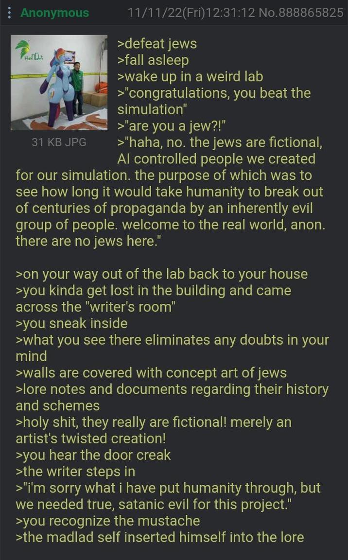 : Anonymous Phot 31 KB JPG 11/11/22(Fri)12:31:12 No.888865825 >defeat jews >fall asleep >wake up in a weird lab >"congratulations, you beat the simulation" >"are you a jew?!" >"haha, no. the jews are fictional, Al controlled people we created for our simulation. the purpose of which was to see how long it would take humanity to break out of centuries of propaganda by an inherently evil group of people. welcome to the real world, anon. there are no jews here." >on your way out of the lab back to your house >you kinda get lost in the building and came across the "writer's room" >you sneak inside >what you see there eliminates any doubts in your mind >walls are covered with concept art of jews >lore notes and documents regarding their history and schemes >h--------, they really are fictional! merely an artist's twisted creation! >you hear the door creak >the writer steps in >"i'm sorry what i have put humanity through, but we needed true, satanic evil for this project." >you recognize the mustache >the madlad self inserted himself into the lore