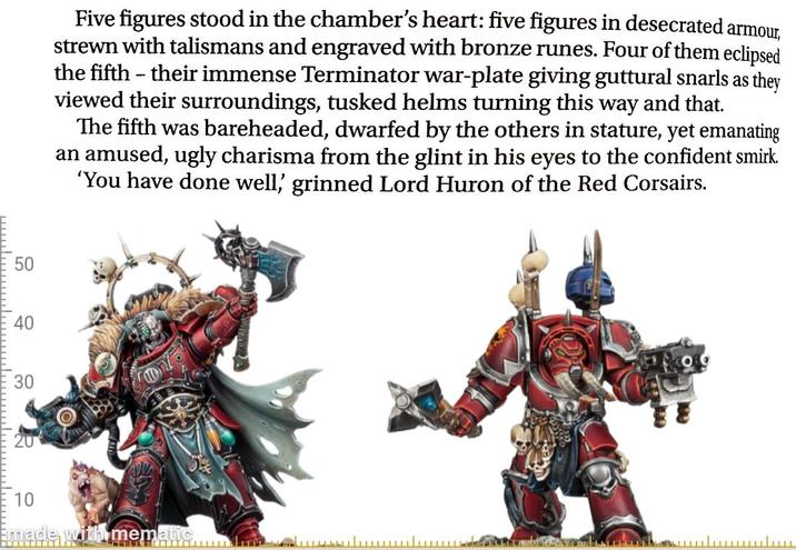 50 40 30 Five figures stood in the chamber's heart: five figures in desecrated armour, strewn with talismans and engraved with bronze runes. Four of them eclipsed the fifth - their immense Terminator war-plate giving guttural snarls as they viewed their surroundings, tusked helms turning this way and that. The fifth was bareheaded, dwarfed by the others in stature, yet emanating an amused, ugly charisma from the glint in his eyes to the confident smirk. 'You have done well,' grinned Lord Huron of the Red Corsairs. 10 Emade with mematic سلسل