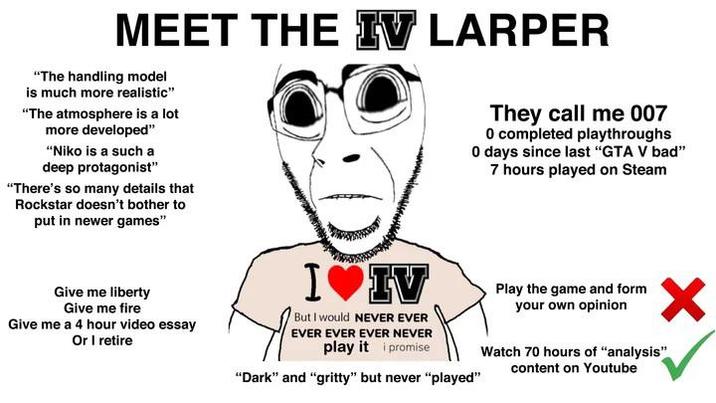 MEET THE IV LARPER "The handling model is much more realistic" "The atmosphere is a lot more developed" "Niko is a such a deep protagonist" "There's so many details that Rockstar doesn't bother to put in newer games" They call me 007 0 completed playthroughs 0 days since last "GTA V bad" 7 hours played on Steam Give me liberty Give me fire Give me a 4 hour video essay Or I retire I♥IV But I would NEVER EVER EVER EVER EVER NEVER play it i promise "Dark" and "gritty" but never "played" Play the game and form your own opinion Watch 70 hours of "analysis" content on Youtube
