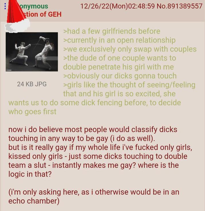 onymous stion of GEH gettys 24 KB JPG 12/26/22(Mon)02:48:59 No.891389557 >had a few girlfriends before >currently in an open relationship >we exclusively only swap with couples >the dude of one couple wants to double penetrate his girl with me >obviously our d---- gonna touch >girls like the thought of seeing/feeling that and his girl is so excited, she wants us to do some d--- fencing before, to decide who goes first now i do believe most people would classify d---- touching in any way to be gay (i do as well). but is it really gay if my whole life i've f----- only girls, kissed only girls - just some d---- touching to double team a slut - instantly makes me gay? where is the logic in that? (i'm only asking here, as i otherwise would be in an echo chamber)