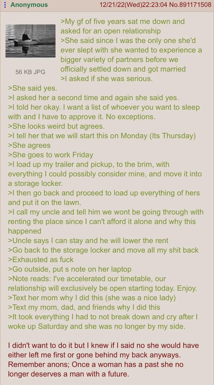 ⠀ Anonymous 56 KB JPG >She said yes. 12/21/22(Wed)22:23:04 No.891171508 >My gf of five years sat me down and asked for an open relationship >She said since I was the only one she'd ever slept with she wanted to experience a bigger variety of partners before we officially settled down and got married >I asked if she was serious. >I asked her a second time and again she said yes. >I told her okay. I want a list of whoever you want to sleep with and I have to approve it. No exceptions. >She looks weird but agrees. >I tell her that we will start this on Monday (Its Thursday) >She agrees >She goes to work Friday >I load up my trailer and pickup, to the brim, with everything I could possibly consider mine, and move it into a storage locker. >I then go back and proceed to load up everything of hers and put it on the lawn. >I call my uncle and tell him we wont be going through with renting the place since I can't afford it alone and why this happened >Uncle says I can stay and he will lower the rent >Go back to the storage locker and move all my s--- back >Exhausted as f--- >Go outside, put s note on her laptop >Note reads: I've accelerated our timetable, our relationship will exclusively be open starting today. Enjoy. >Text her mom why I did this (she was a nice lady) >Text my mom, dad, and friends why I did this >It took everything I had to not break down and cry after I woke up Saturday and she was no longer by my side. I didn't want to do it but I knew if I said no she would have either left me first or gone behind my back anyways. Remember anons; Once a woman has a past she no longer deserves a man with a future.