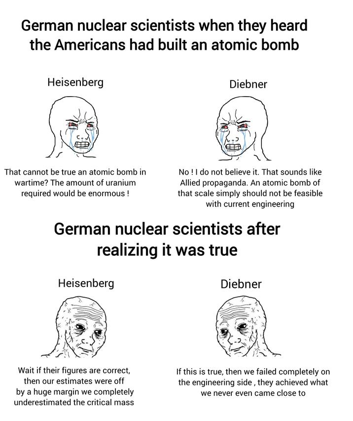 German nuclear scientists when they heard the Americans had built an atomic bomb Heisenberg Diebner That cannot be true an atomic bomb in wartime? The amount of uranium required would be enormous ! No! I do not believe it. That sounds like Allied propaganda. An atomic bomb of that scale simply should not be feasible with current engineering German nuclear scientists after realizing it was true Heisenberg Diebner Wait if their figures are correct, then our estimates were off by a huge margin we completely underestimated the critical mass If this is true, then we failed completely on the engineering side, they achieved what we never even came close to