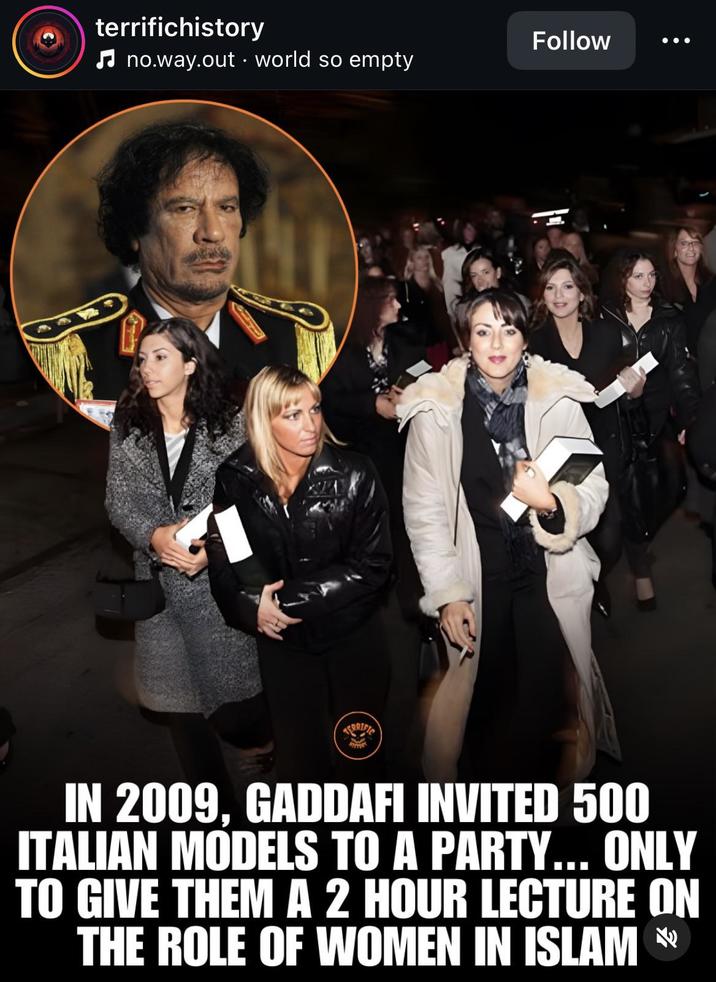 terrifichistory ♫ no.way.out world so empty Follow IN 2009, GADDAFI INVITED 500 ITALIAN MODELS TO A PARTY... ONLY TO GIVE THEM A 2 HOUR LECTURE ON THE ROLE OF WOMEN IN ISLAM *