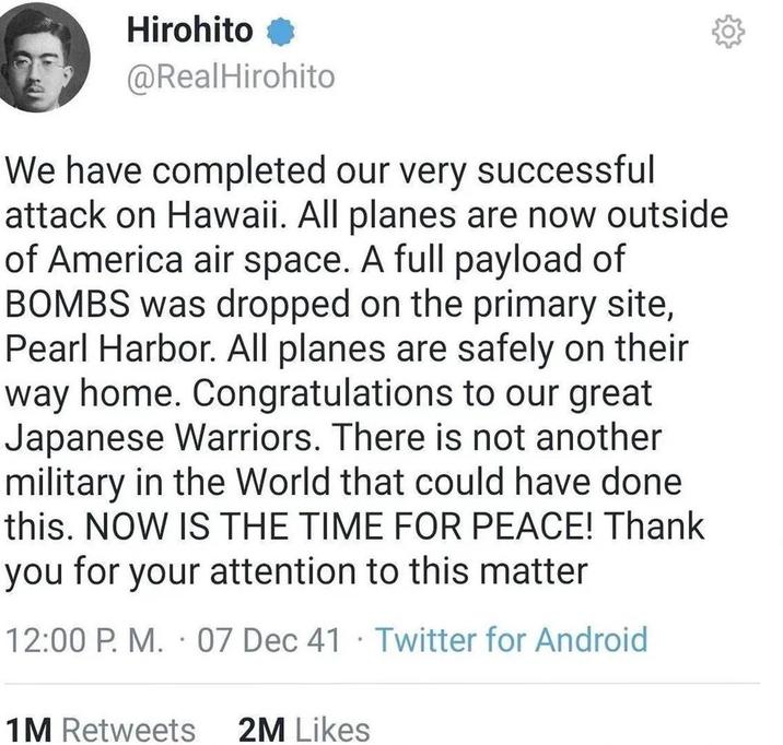 Hirohito @RealHirohito We have completed our very successful attack on Hawaii. All planes are now outside of America air space. A full payload of BOMBS was dropped on the primary site, Pearl Harbor. All planes are safely on their way home. Congratulations to our great Japanese Warriors. There is not another military in the World that could have done. this. NOW IS THE TIME FOR PEACE! Thank you for your attention to this matter . 12:00 P. M. 07 Dec 41 Twitter for Android . 1M Retweets 2M Likes