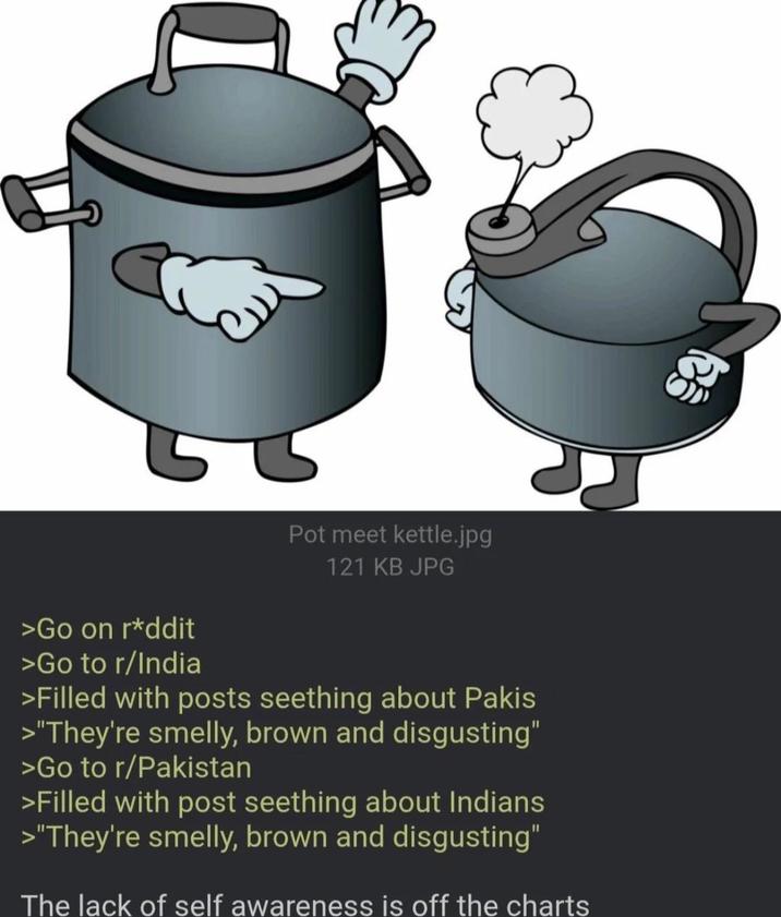Pot meet kettle.jpg 121 KB JPG >Go on r*ddit >Go to r/India >Filled with posts seething about Pakis >"They're smelly, brown and disgusting" >Go to r/Pakistan >Filled with post seething about Indians >"They're smelly, brown and disgusting" The lack of self awareness is off the charts