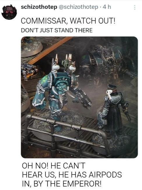 schizothotep @schizothotep 4 h COMMISSAR, WATCH OUT! DON'T JUST STAND THERE OH NO! HE CAN'T HEAR US, HE HAS AIRPODS IN, BY THE EMPEROR!