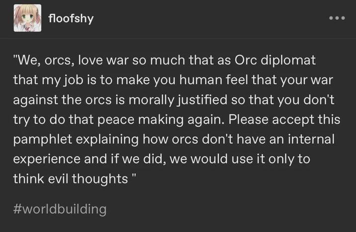 floofshy "We, orcs, love war so much that as Orc diplomat that my job is to make you human feel that your war against the orcs is morally justified so that you don't try to do that peace making again. Please accept this pamphlet explaining how orcs don't have an internal experience and if we did, we would use it only to think evil thoughts" #worldbuilding