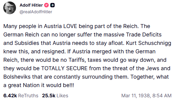 Adolf Hitler @realAdolf Hitler Many people in Austria LOVE being part of the Reich. The German Reich can no longer suffer the massive Trade Deficits and Subsidies that Austria needs to stay afloat. Kurt Schuschnigg knew this, and resigned. If Austria merged with the German Reich, there would be no Tariffs, taxes would go way down, and they would be TOTALLY SECURE from the threat of the Jews and Bolsheviks that are constantly surrounding them. Together, what a great Nation it would be!!! 6.42k ReTruths 25.5k Likes Mar 11, 1938, 8:54 AM