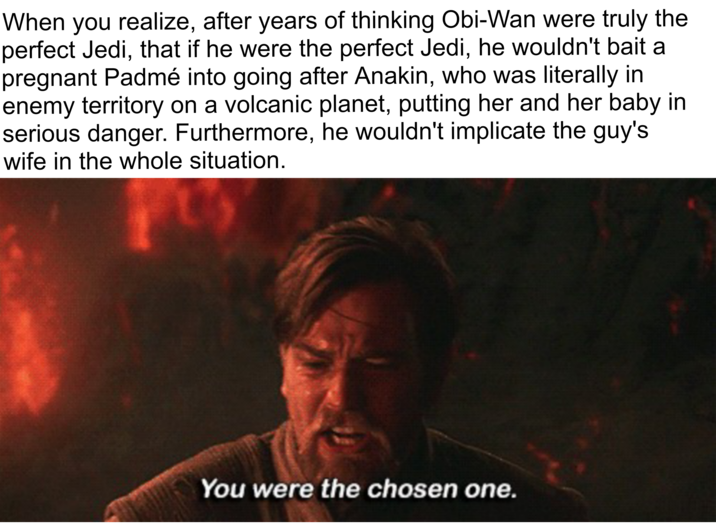 When you realize, after years of thinking Obi-Wan were truly the perfect Jedi, that if he were the perfect Jedi, he wouldn't bait a pregnant Padmé into going after Anakin, who was literally in enemy territory on a volcanic planet, putting her and her baby in serious danger. Furthermore, he wouldn't implicate the guy's wife in the whole situation. You were the chosen one.