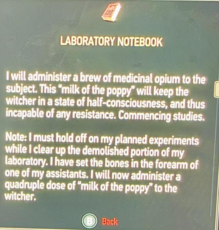 LABORATORY NOTEBOOK I will administer a brew of medicinal opium to the subject. This "milk of the poppy" will keep the witcher in a state of half-consciousness, and thus incapable of any resistance. Commencing studies. Note: I must hold off on my planned experiments while I clear up the demolished portion of my laboratory. I have set the bones in the forearm of one of my assistants. I will now administer a quadruple dose of "milk of the poppy" to the witcher. B Back