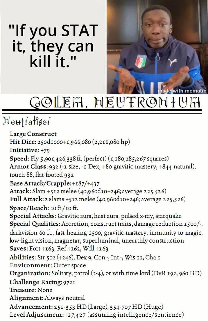 "If you STAT it, they can kill it." made with mematic GOLEH, NEUTRONIUM Neutralisef Large Construct Hit Dice: 250d1000+1,966,080 (2,216,080 hp) Initiative: +79 Speed: Fly 5,901,426,338 ft. (perfect) (1,180,285,267 squares) Armor Class: 932 (-1 size, -1 Dex, +80 gravitic mastery, +844 natural), touch 88, flat-footed 932 Base Attack/Grapple: +187/+437 Attack: Slam +512 melee (40,960d10+246; average 225,526) Full Attack: 2 slams +512 melee (40,960d10+246; average 225,526) Space/Reach: 10 ft./10 ft. Special Attacks: Gravitic aura, heat aura, pulsed x-ray, starquake Special Qualities: Accretion, construct traits, damage reduction 1500/-, darkvision 60 ft., fast healing 1500, gravitic mastery, immunity to magic, low-light vision, magnetar, superluminal, unearthly construction Saves: Fort +163, Ref +162, Will +163 Abilities: Str 502 (+246), Dex 9, Con-, Int, Wis 11, Cha I Environment: Outer space Organization: Solitary, patrol (2-4), or with time lord (DVR 192, 960 HD) Challenge Rating: 9721 Treasure: None Alignment: Always neutral Advancement: 251-353 HD (Large), 354-707 HD (Huge) Level Adjustment: +17,427 (assuming intelligence/sentience)