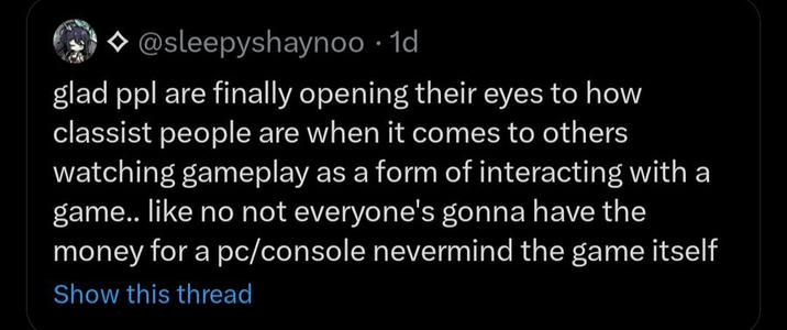 @sleepyshaynoo . 1d glad ppl are finally opening their eyes to how classist people are when it comes to others watching gameplay as a form of interacting with a game.. like no not everyone's gonna have the money for a pc/console nevermind the game itself Show this thread