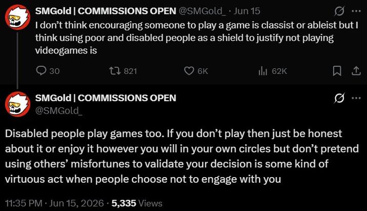 SMGold | COMMISSIONS OPEN @SMGold Jun 15 I don't think encouraging someone to play a game is classist or ableist but I think using poor and disabled people as a shield to justify not playing videogames is 30 1 821 SMGold | COMMISSIONS OPEN 6K ill 62K 1 @SMGold_ Disabled people play games too. If you don't play then just be honest about it or enjoy it however you will in your own circles but don't pretend using others' misfortunes to validate your decision is some kind of virtuous act when people choose not to engage with you 11:35 PM ⚫ Jun 15, 2026 5,335 Views