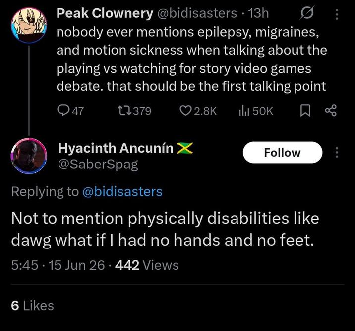Peak Clownery @bidisasters • 13h nobody ever mentions epilepsy, migraines, and motion sickness when talking about the playing vs watching for story video games debate. that should be the first talking point Q47 17379 2.8K ili 50K Hyacinth Ancunín X @SaberSpag Replying to @bidisasters Follow Not to mention physically disabilities like dawg what if I had no hands and no feet. 5:45- 15 Jun 26.442 Views 6 Likes