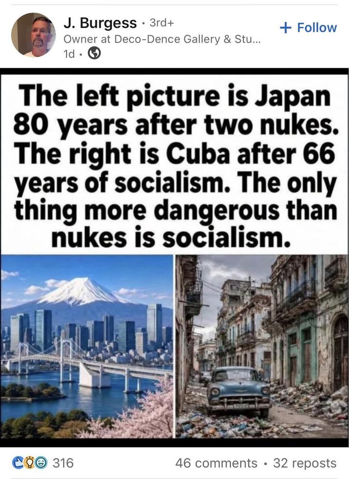 J. Burgess 3rd+ 0 + Follow Owner at Deco-Dence Gallery & Stu... 1d The left picture is Japan 80 years after two nukes. The right is Cuba after 66 years of socialism. The only thing more dangerous than nukes is socialism. COO 316 46 comments •32 reposts