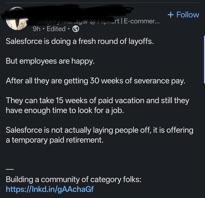 + Follow Category Manager @ Flipkart | E-commer... 9h. Edited ⚫ • Salesforce is doing a fresh round of layoffs. But employees are happy. After all they are getting 30 weeks of severance pay. They can take 15 weeks of paid vacation and still they have enough time to look for a job. Salesforce is not actually laying people off, it is offering a temporary paid retirement. Building a community of category folks: https://lnkd.in/gAAchaGf