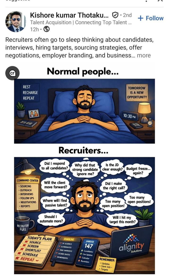 Kishore kumar Thotaku... 2nd + Follow Talent Acquisition | Connecting Top Talent ... 12h • Recruiters often go to sleep thinking about candidates, interviews, hiring targets, sourcing strategies, offer negotiations, employer branding, and business... more Normal people... REST RECHARGE REPEAT Recruiters... TOMORROW IS A NEW OPPORTUNITY 10:30 PM COMMAND CENTER .SOURCING ⚫ OUTREACH ⚫ INTERVIEWS ⚫ FOLLOW UPS .NEGOTIATIONS • REPORTS RECRUITER FUEL Will the client move forward? Did I make the right call? Did I respond to all candidates? Why did that strong candidate ignore me? Is the JD clear enough? 0000 Where will I find passive talent? Should I automate more? TODAY'S PLAN SOURCE * SCREEN SHORTLIST *SCHEDULE *REPEAT TOADLINE F SOURCE SCROIDATES SIVE CAFPITEES SCHOR DATES REMENDERS UNREAD 147 Candidates Live Updates Calendar Reminders Too many open position! Budget freeze... again? Too many open positions! Will I hit my target this month? REMEMBER: • Updates .Client Info- Targets alignity Solutions
