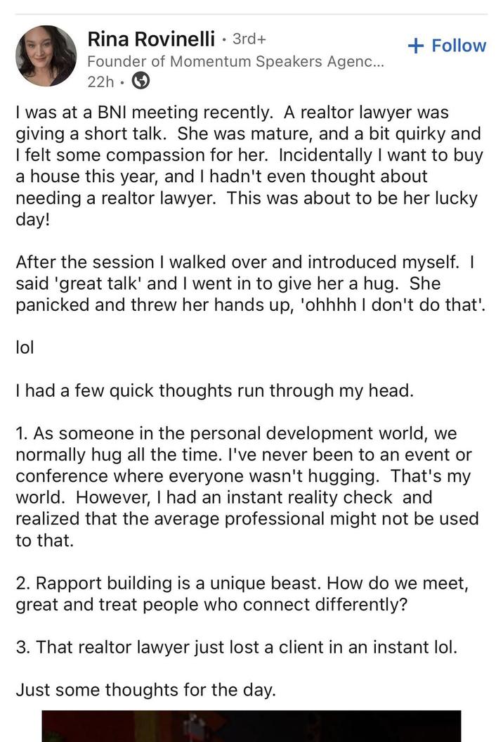 Rina Rovinelli • 3rd+ Founder of Momentum Speakers Agenc... 22h + Follow I was at a BNI meeting recently. A realtor lawyer was giving a short talk. She was mature, and a bit quirky and I felt some compassion for her. Incidentally I want to buy a house this year, and I hadn't even thought about needing a realtor lawyer. This was about to be her lucky day! After the session I walked over and introduced myself. I said 'great talk' and I went in to give her a hug. She panicked and threw her hands up, 'ohhhh I don't do that'. lol I had a few quick thoughts run through my head. 1. As someone in the personal development world, we normally hug all the time. I've never been to an event or conference where everyone wasn't hugging. That's my world. However, I had an instant reality check and realized that the average professional might not be used to that. 2. Rapport building is a unique beast. How do we meet, great and treat people who connect differently? 3. That realtor lawyer just lost a client in an instant lol. Just some thoughts for the day.