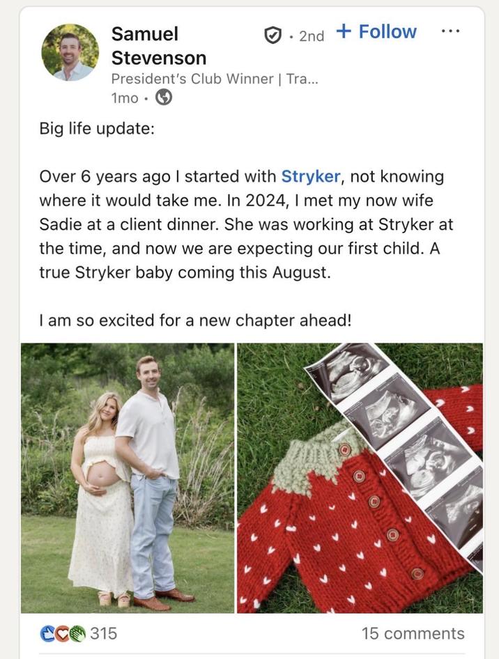 Samuel Stevenson 2nd + Follow President's Club Winner | Tra... 1mo⚫ Big life update: Over 6 years ago I started with Stryker, not knowing where it would take me. In 2024, I met my now wife Sadie at a client dinner. She was working at Stryker at the time, and now we are expecting our first child. A true Stryker baby coming this August. I am so excited for a new chapter ahead! CC315 15 comments
