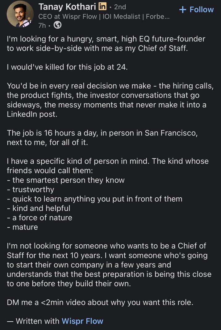 Tanay Kothari in⚫ 2nd CEO at Wispr Flow | IOI Medalist | Forbe... 7h + Follow I'm looking for a hungry, smart, high EQ future-founder to work side-by-side with me as my Chief of Staff. I would've killed for this job at 24. You'd be in every real decision we make - the hiring calls, the product fights, the investor conversations that go sideways, the messy moments that never make it into a LinkedIn post. The job is 16 hours a day, in person in San Francisco, next to me, for all of it. I have a specific kind of person in mind. The kind whose friends would call them: - the smartest person they know - trustworthy - quick to learn anything you put in front of them - kind and helpful - a force of nature - mature I'm not looking for someone who wants to be a Chief of Staff for the next 10 years. I want someone who's going to start their own company in a few years and understands that the best preparation is being this close to one before they build their own. DM me a <2min video about why you want this role. - Written with Wispr Flow