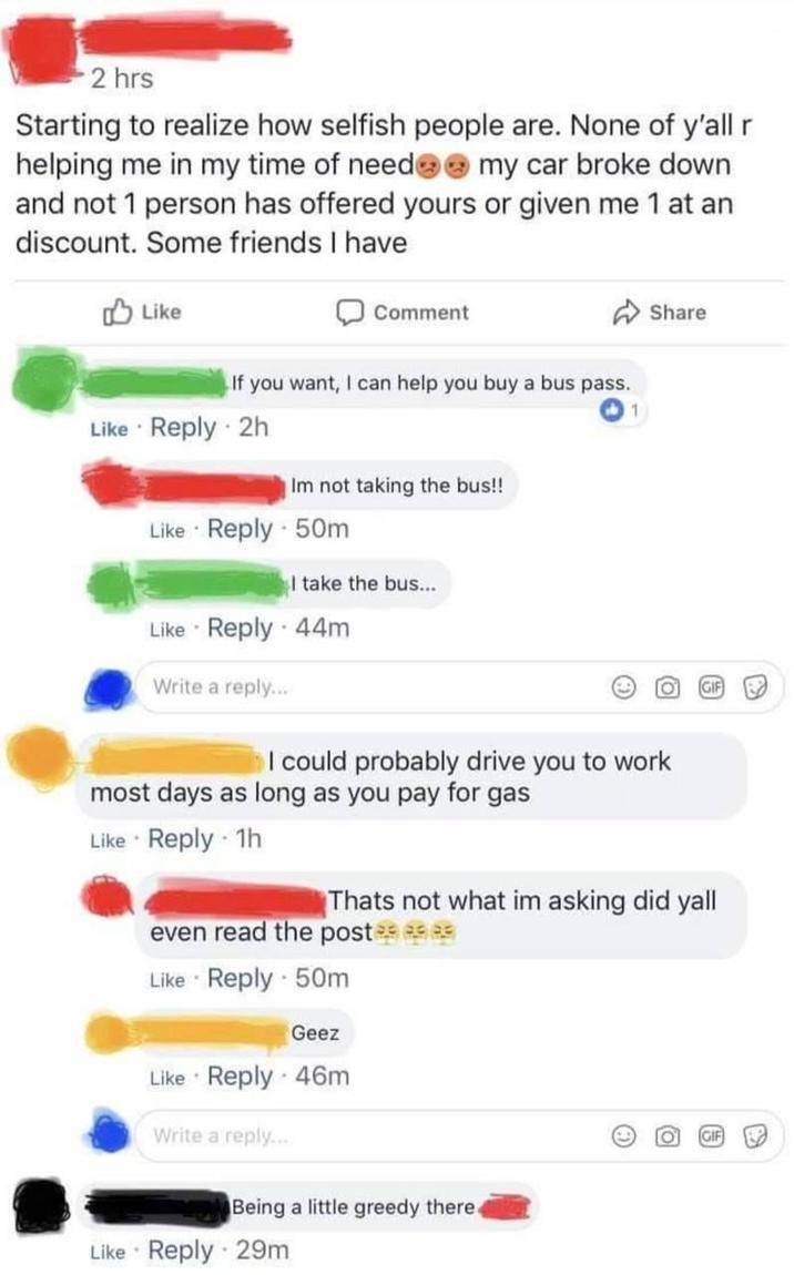 2 hrs Starting to realize how selfish people are. None of y'all r helping me in my time of need my car broke down and not 1 person has offered yours or given me 1 at an discount. Some friends I have Like Comment If you want, I can help you buy a bus pass. Like Reply 2h Im not taking the bus!! Like Reply - 50m I take the bus... 1 Share Like Reply - 44m Write a reply... I could probably drive you to work most days as long as you pay for gas Like Reply 1h Thats not what im asking did yall even read the post Like Reply 50m . Geez Like Reply 46m Write a reply... Being a little greedy there4 Like Reply 29m 周 O P9