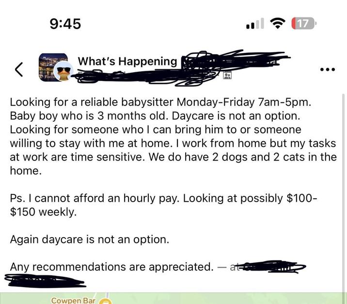 9:45 < Floren What's Happening 17 Looking for a reliable babysitter Monday-Friday 7am-5pm. Baby boy who is 3 months old. Daycare is not an option. Looking for someone who I can bring him to or someone willing to stay with me at home. I work from home but my tasks at work are time sensitive. We do have 2 dogs and 2 cats in the home. Ps. I cannot afford an hourly pay. Looking at possibly $100- $150 weekly. Again daycare is not an option. Any recommendations are appreciated. - at Cowpen Bar
