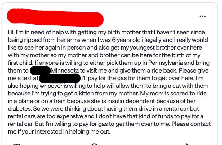 Hi, I'm in need of help with getting my birth mother that I haven't seen since being ripped from her arms when I was 6 years old illegally and I really would like to see her again in person and also get my youngest brother over here with my mother so my mother and brother can be here for the birth of my first child. If anyone is willing to either pick them up in Pennsylvania and bring them to Minnesota to visit me and give them a ride back. Please give me a text at also hoping whoever is willing to help will allow them to bring a cat with them because I'm trying to get a kitten from my mother. My mom is scared to ride in a plane or on a train because she is insulin dependent because of her diabetes. So we were thinking about having them drive in a rental car but rental cars are too expensive and I don't have that kind of funds to pay for a rental car. But I'm willing to pay for gas to get them over to me. Please contact me if your interested in helping me out. I'll pay for the gas for them to get over here. I'm