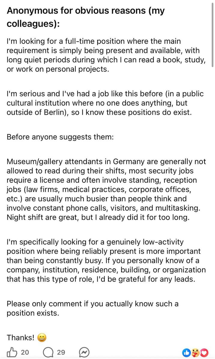 Anonymous for obvious reasons (my colleagues): I'm looking for a full-time position where the main requirement is simply being present and available, with long quiet periods during which I can read a book, study, or work on personal projects. I'm serious and I've had a job like this before (in a public cultural institution where no one does anything, but outside of Berlin), so I know these positions do exist. Before anyone suggests them: Museum/gallery attendants in Germany are generally not allowed to read during their shifts, most security jobs require a license and often involve standing, reception jobs (law firms, medical practices, corporate offices, etc.) are usually much busier than people think and involve constant phone calls, visitors, and multitasking. Night shift are great, but I already did it for too long. I'm specifically looking for a genuinely low-activity position where being reliably present is more important than being constantly busy. If you personally know of a company, institution, residence, building, or organization that has this type of role, I'd be grateful for any leads. Please only comment if you actually know such a position exists. Thanks! 凸 20 29