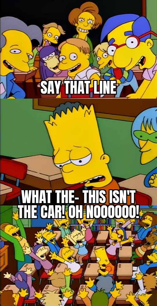 SAY THAT LINE WHAT THE-THIS ISN'T THE CAR! OH NOO0000!